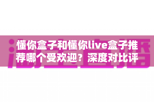 懂你盒子和懂你live盒子推荐哪个受欢迎？深度对比评测与选购指南帮你一次搞懂
