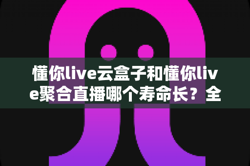 懂你live云盒子和懂你live聚合直播哪个寿命长?全面对比分析与选购指南 懂你live云盒子和懂你live聚合直播哪个寿命长?全面对比分析与选购指南