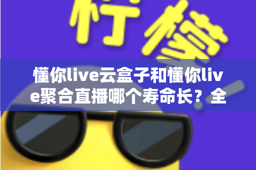 懂你live云盒子和懂你live聚合直播哪个寿命长？全面对比分析与选购指南