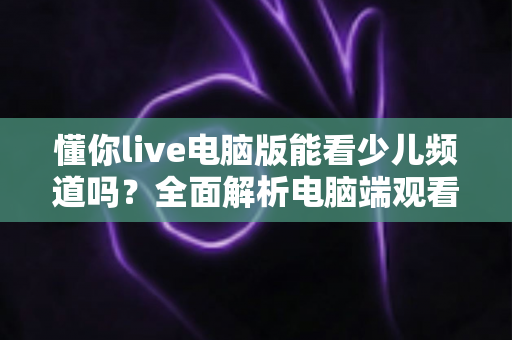 懂你live电脑版能看少儿频道吗？全面解析电脑端观看少儿节目的方法与实用技巧