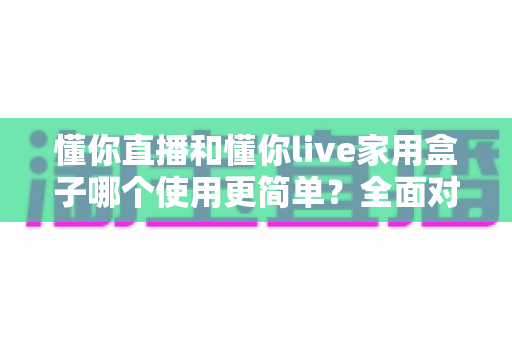 懂你直播和懂你live家用盒子哪个使用更简单?全面对比帮你找到最适合的选择 懂你直播和懂你live家用盒子哪个使用更简单?全面对比帮你找到最适合的选择