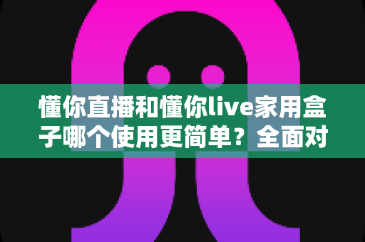 懂你直播和懂你live家用盒子哪个使用更简单?全面对比帮你找到最适合的选择 懂你直播和懂你live家用盒子哪个使用更简单?全面对比帮你找到最适合的选择