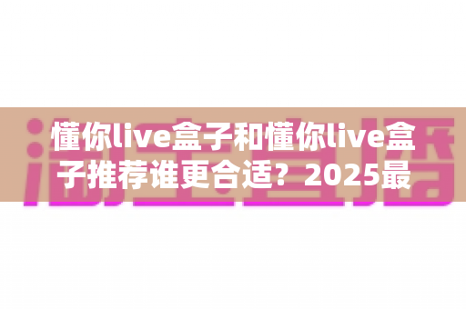 懂你live盒子和懂你live盒子推荐谁更合适?2025最新选购避坑指南一次讲透 懂你live盒子和懂你live盒子推荐谁更合适?2025最新选购避坑指南一次讲透