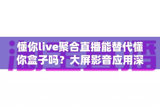 懂你live聚合直播能替代懂你盒子吗？大屏影音应用深度对比与选择全指南