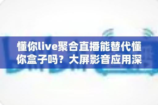 懂你live聚合直播能替代懂你盒子吗？大屏影音应用深度对比与选择全指南