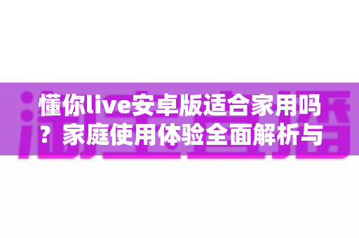 懂你live安卓版适合家用吗?家庭使用体验全面解析与实用建议 懂你live安卓版适合家用吗?家庭使用体验全面解析与实用建议