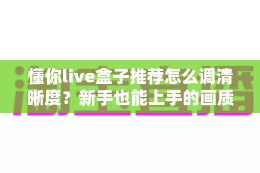 懂你live盒子推荐怎么调清晰度?新手也能上手的画质优化全攻略 懂你live盒子推荐怎么调清晰度?新手也能上手的画质优化全攻略