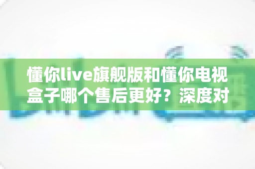 懂你live旗舰版和懂你电视盒子哪个售后更好？深度对比解析，帮你选对不踩坑