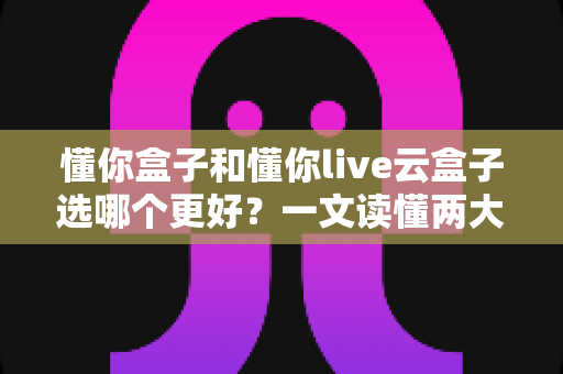 懂你盒子和懂你live云盒子选哪个更好?一文读懂两大盒子的区别与选购指南 懂你盒子和懂你live云盒子选哪个更好?一文读懂两大盒子的区别与选购指南