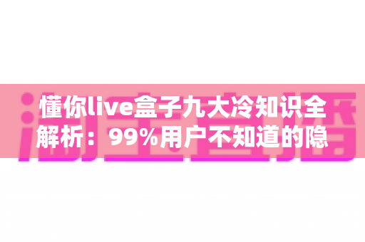 懂你live盒子九大冷知识全解析：99%用户不知道的隐藏玩法，让你的直播体验直接翻倍