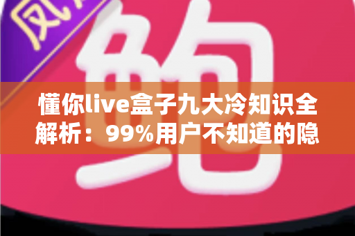 懂你live盒子九大冷知识全解析：99%用户不知道的隐藏玩法，让你的直播体验直接翻倍
