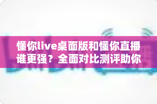 懂你live桌面版和懂你直播谁更强?全面对比测评助你选出最适合的直播工具 懂你live桌面版和懂你直播谁更强?全面对比测评助你选出最适合的直播工具