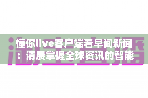 懂你live客户端看早间新闻：清晨掌握全球资讯的智能新选择