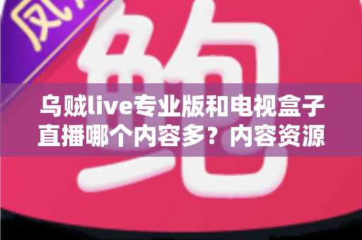 乌贼live专业版和电视盒子直播哪个内容多？内容资源全维度深度对比与选购指南