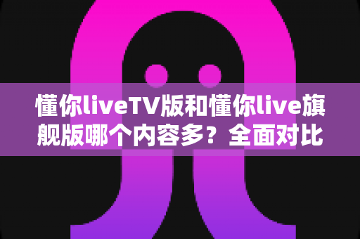 懂你liveTV版和懂你live旗舰版哪个内容多?全面对比解析帮你选对版本 懂你liveTV版和懂你live旗舰版哪个内容多?全面对比解析帮你选对版本