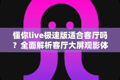 懂你live极速版适合客厅吗？全面解析客厅大屏观影体验、安装步骤与实用指南