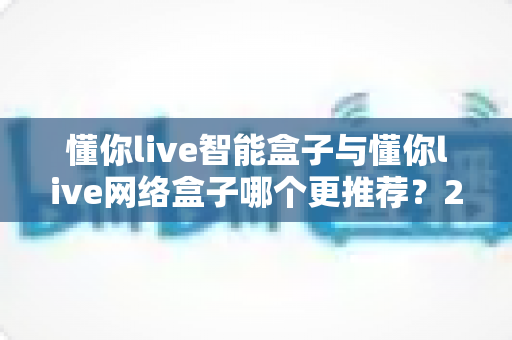 懂你live智能盒子与懂你live网络盒子哪个更推荐?2025年最全选购对比指南,看完不再纠结! 懂你live智能盒子与懂你live网络盒子哪个更推荐?2025年最全选购对比指南,看完不再纠结!