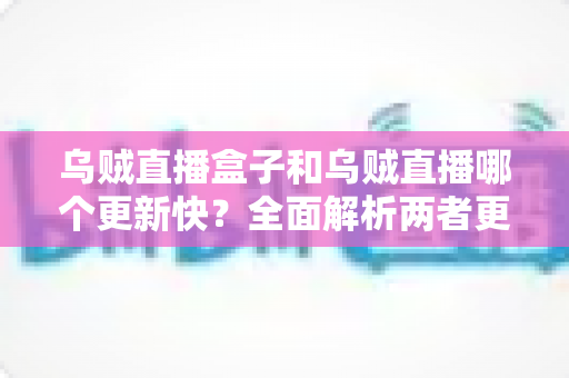 乌贼直播盒子和乌贼直播哪个更新快？全面解析两者更新机制差异与使用选择指南