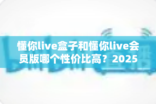 懂你live盒子和懂你live会员版哪个性价比高?2025年深度对比分析与选购全指南 懂你live盒子和懂你live会员版哪个性价比高?2025年深度对比分析与选购全指南