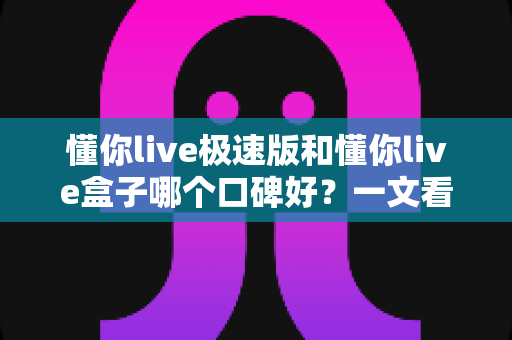 懂你live极速版和懂你live盒子哪个口碑好?一文看懂两者差异与选购攻略 懂你live极速版和懂你live盒子哪个口碑好?一文看懂两者差异与选购攻略