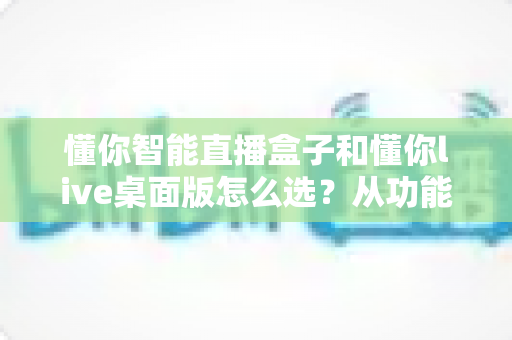 懂你智能直播盒子和懂你live桌面版怎么选？从功能、成本到场景的全方位选购指南