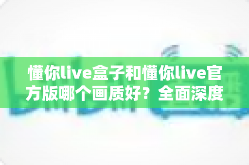 懂你live盒子和懂你live官方版哪个画质好?全面深度对比与实用观看指南 懂你live盒子和懂你live官方版哪个画质好?全面深度对比与实用观看指南