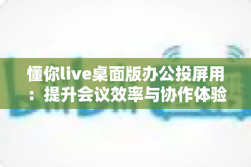 懂你live桌面版办公投屏用:提升会议效率与协作体验的全方位指南 懂你live桌面版办公投屏用:提升会议效率与协作体验的全方位指南