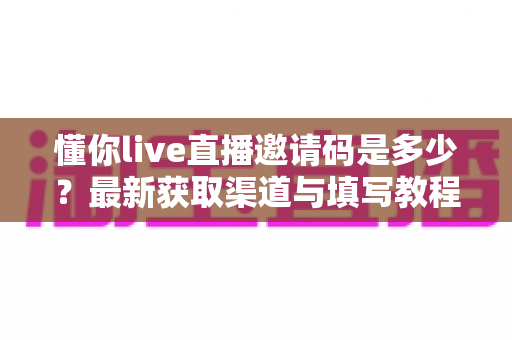 懂你live直播邀请码是多少?最新获取渠道与填写教程一站式指南 懂你live直播邀请码是多少?最新获取渠道与填写教程一站式指南