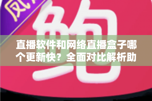 直播软件和网络直播盒子哪个更新快？全面对比解析助你做出明智选择