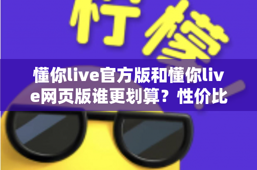 懂你live官方版和懂你live网页版谁更划算?性价比深度对比全解析 懂你live官方版和懂你live网页版谁更划算?性价比深度对比全解析