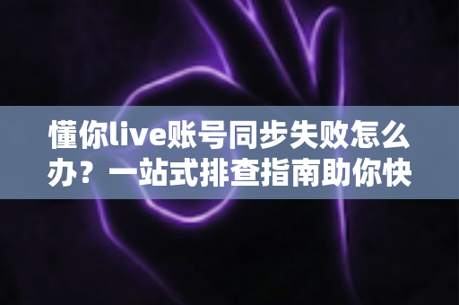 懂你live账号同步失败怎么办?一站式排查指南助你快速恢复正常使用 懂你live账号同步失败怎么办?一站式排查指南助你快速恢复正常使用
