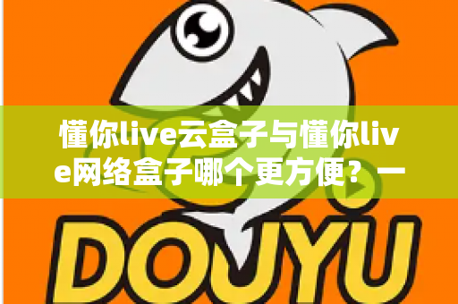 懂你live云盒子与懂你live网络盒子哪个更方便?一份写给普通用户的深度对比与选购指南 懂你live云盒子与懂你live网络盒子哪个更方便?一份写给普通用户的深度对比与选购指南