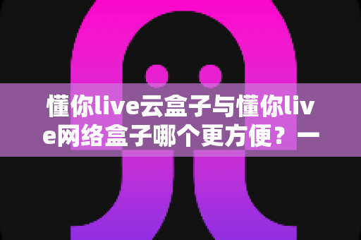 懂你live云盒子与懂你live网络盒子哪个更方便?一份写给普通用户的深度对比与选购指南 懂你live云盒子与懂你live网络盒子哪个更方便?一份写给普通用户的深度对比与选购指南