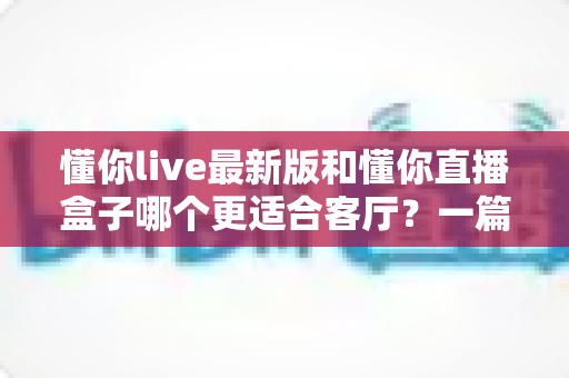 懂你live最新版和懂你直播盒子哪个更适合客厅?一篇讲透家庭观影选择的深度对比 懂你live最新版和懂你直播盒子哪个更适合客厅?一篇讲透家庭观影选择的深度对比