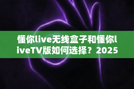 懂你live无线盒子和懂你liveTV版如何选择?2025年最全选购指南与避坑攻略 懂你live无线盒子和懂你liveTV版如何选择?2025年最全选购指南与避坑攻略