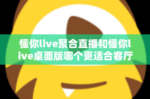 懂你live聚合直播和懂你live桌面版哪个更适合客厅?一文读懂大屏观影最优解 懂你live聚合直播和懂你live桌面版哪个更适合客厅?一文读懂大屏观影最优解