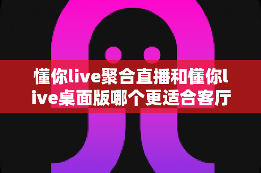懂你live聚合直播和懂你live桌面版哪个更适合客厅?一文读懂大屏观影最优解 懂你live聚合直播和懂你live桌面版哪个更适合客厅?一文读懂大屏观影最优解