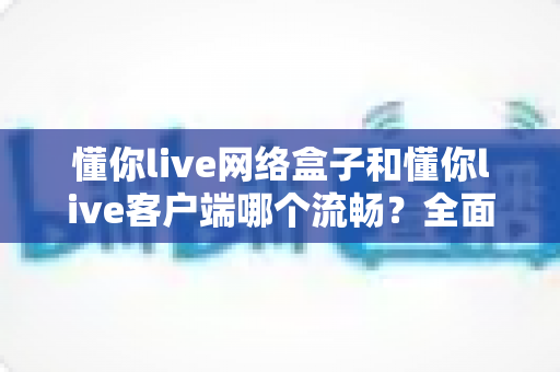 懂你live网络盒子和懂你live客户端哪个流畅?全面对比分析帮你找到最适合的观看方式 懂你live网络盒子和懂你live客户端哪个流畅?全面对比分析帮你找到最适合的观看方式