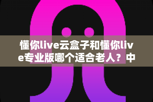 懂你live云盒子和懂你live专业版哪个适合老人?中老年用户选购全攻略 懂你live云盒子和懂你live专业版哪个适合老人?中老年用户选购全攻略