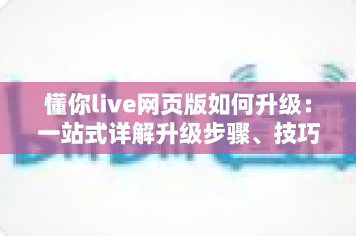 懂你live网页版如何升级：一站式详解升级步骤、技巧与常见问题全攻略