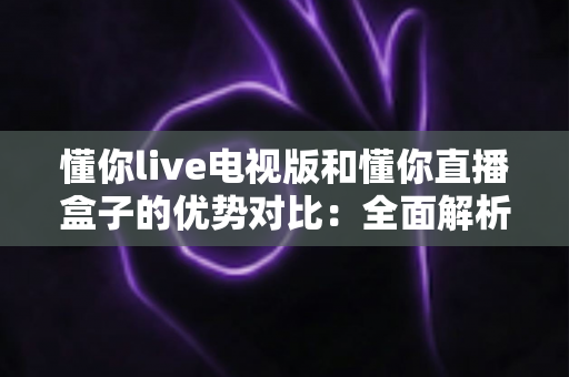 懂你live电视版和懂你直播盒子的优势对比:全面解析助你选出最适合的大屏直播方案 懂你live电视版和懂你直播盒子的优势对比:全面解析助你选出最适合的大屏直播方案