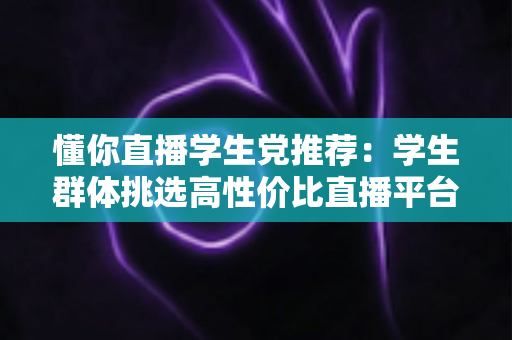 懂你直播学生党推荐:学生群体挑选高性价比直播平台的全方位实用指南 懂你直播学生党推荐:学生群体挑选高性价比直播平台的全方位实用指南