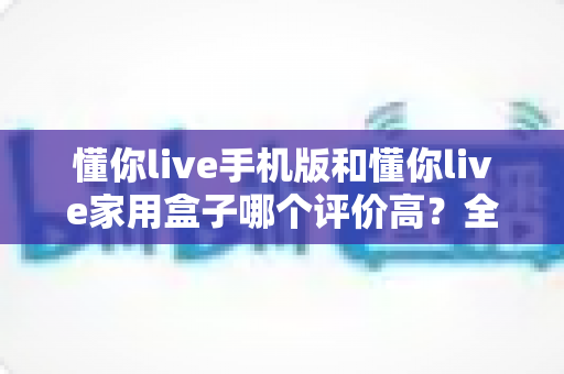 懂你live手机版和懂你live家用盒子哪个评价高？全面对比分析与选购指南，帮你找到最适合的观影方案