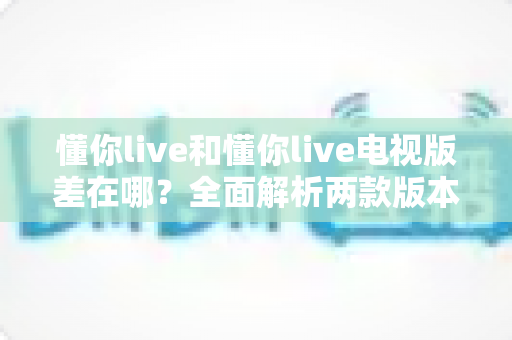 懂你live和懂你live电视版差在哪?全面解析两款版本的核心区别与选择指南 懂你live和懂你live电视版差在哪?全面解析两款版本的核心区别与选择指南