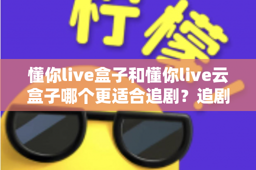 懂你live盒子和懂你live云盒子哪个更适合追剧?追剧党必看的深度对比与选购指南 懂你live盒子和懂你live云盒子哪个更适合追剧?追剧党必看的深度对比与选购指南