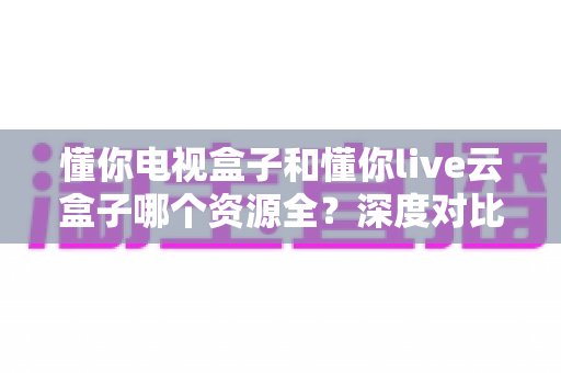 懂你电视盒子和懂你live云盒子哪个资源全？深度对比帮你选对家庭影音盒子