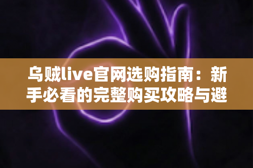 乌贼live官网选购指南:新手必看的完整购买攻略与避坑手册 乌贼live官网选购指南:新手必看的完整购买攻略与避坑手册