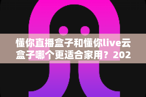 懂你直播盒子和懂你live云盒子哪个更适合家用?2025年家庭选购全攻略深度解析 懂你直播盒子和懂你live云盒子哪个更适合家用?2025年家庭选购全攻略深度解析