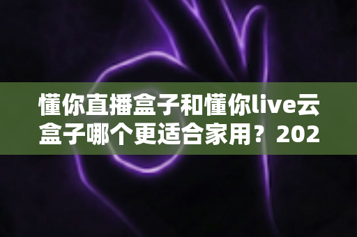 懂你直播盒子和懂你live云盒子哪个更适合家用?2025年家庭选购全攻略深度解析 懂你直播盒子和懂你live云盒子哪个更适合家用?2025年家庭选购全攻略深度解析