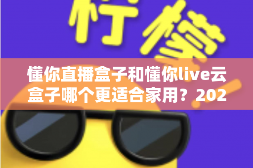 懂你直播盒子和懂你live云盒子哪个更适合家用?2025年家庭选购全攻略深度解析 懂你直播盒子和懂你live云盒子哪个更适合家用?2025年家庭选购全攻略深度解析
